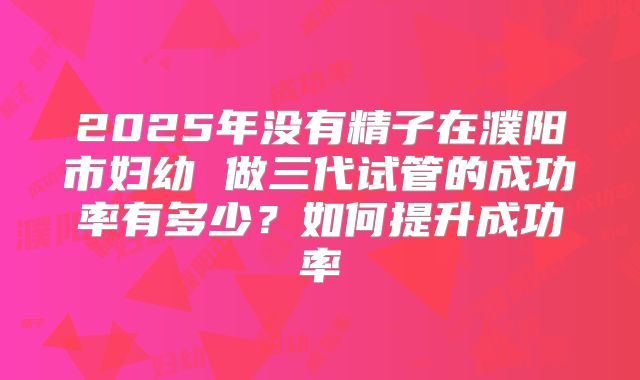 2025年没有精子在濮阳市妇幼 做三代试管的成功率有多少?如何提升成功率