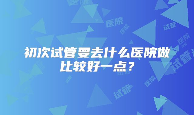 初次试管要去什么医院做比较好一点？