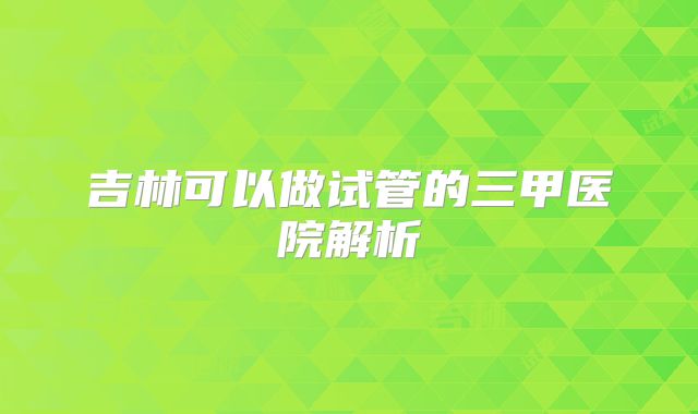 吉林可以做试管的三甲医院解析