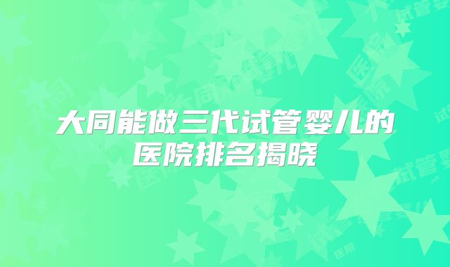 大同能做三代试管婴儿的医院排名揭晓