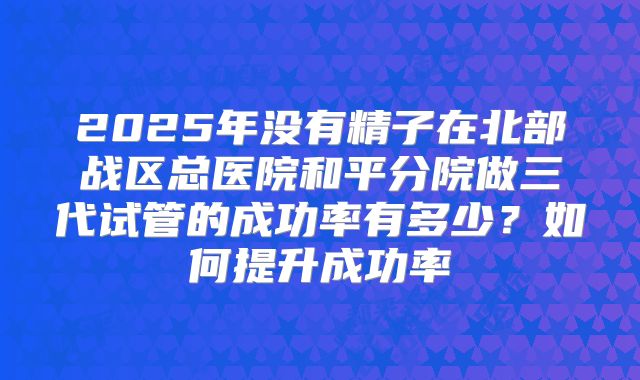 2025年没有精子在北部战区总医院和平分院做三代试管的成功率有多少？如何提升成功率