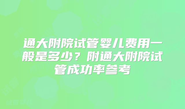 通大附院试管婴儿费用一般是多少？附通大附院试管成功率参考