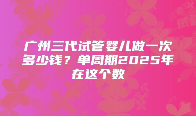 广州三代试管婴儿做一次多少钱?单周期2025年在这个数
