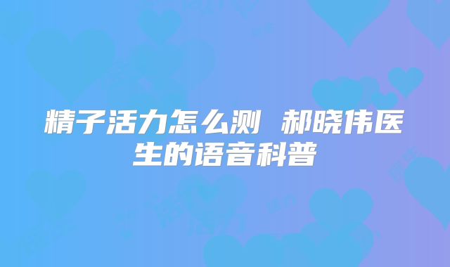 精子活力怎么测 郝晓伟医生的语音科普