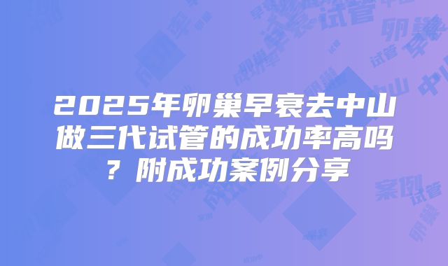 2025年卵巢早衰去中山做三代试管的成功率高吗？附成功案例分享
