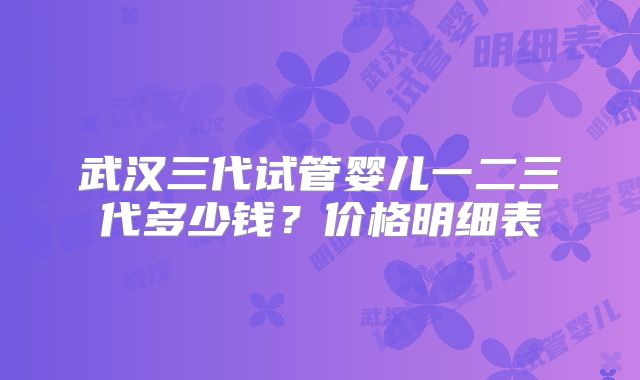 武汉三代试管婴儿一二三代多少钱？价格明细表