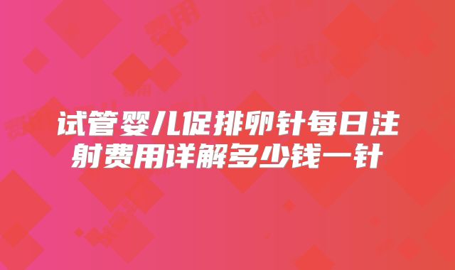 试管婴儿促排卵针每日注射费用详解多少钱一针