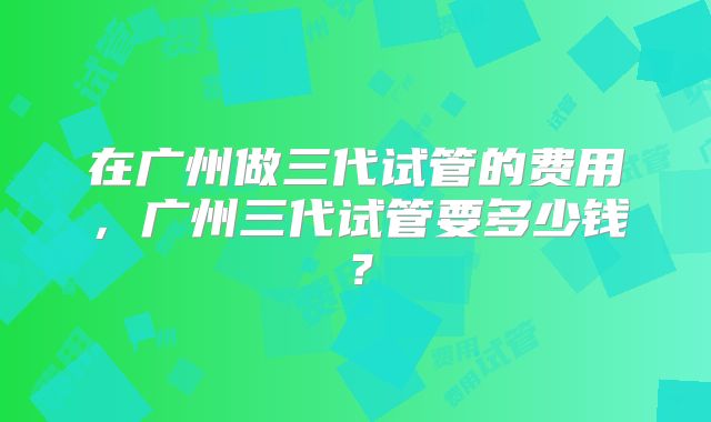 在广州做三代试管的费用，广州三代试管要多少钱？