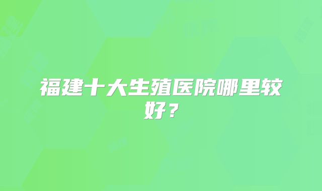 福建十大生殖医院哪里较好?