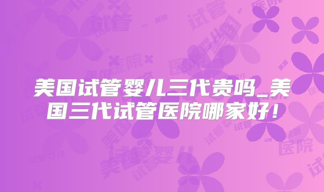 美国试管婴儿三代贵吗_美国三代试管医院哪家好！