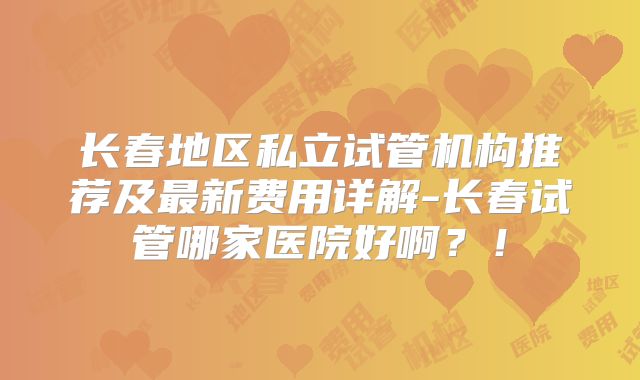 长春地区私立试管机构推荐及最新费用详解-长春试管哪家医院好啊？！