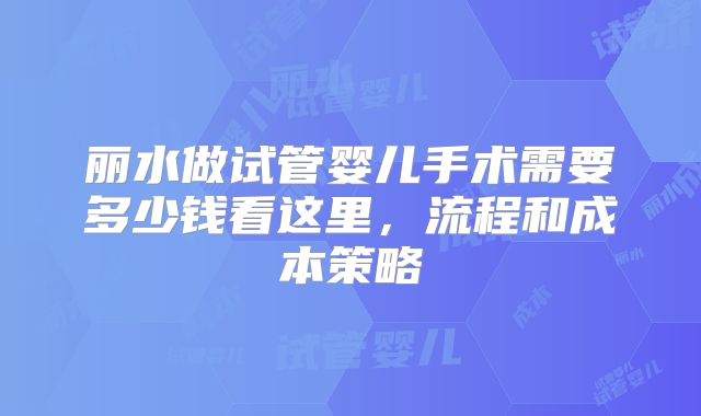 丽水做试管婴儿手术需要多少钱看这里,流程和成本策略