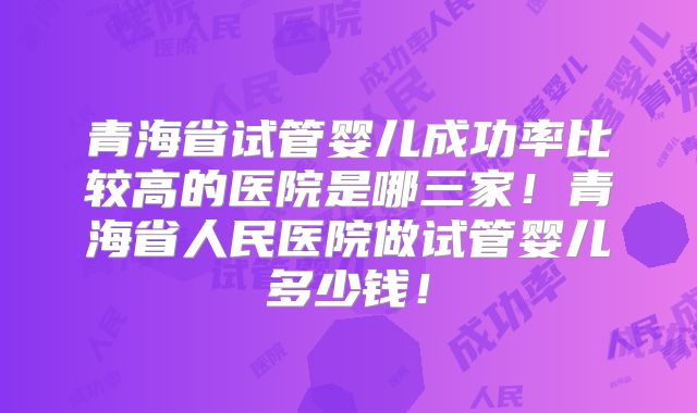 青海省试管婴儿成功率比较高的医院是哪三家!青海省人民医院做试管婴儿多少钱!