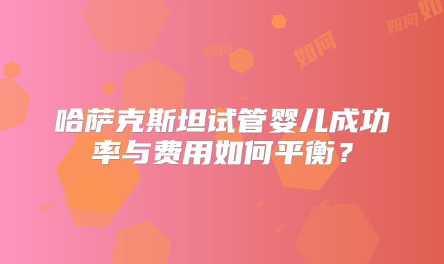 哈萨克斯坦试管婴儿成功率与费用如何平衡？