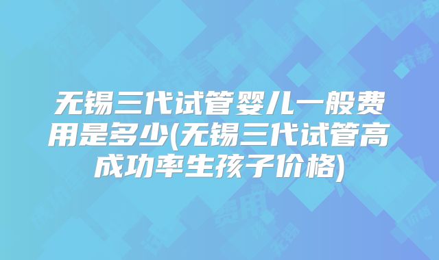 无锡三代试管婴儿一般费用是多少(无锡三代试管高成功率生孩子价格)