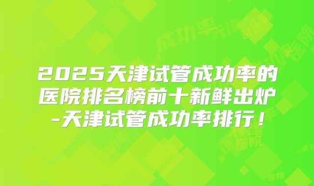 2025天津试管成功率的医院排名榜前十新鲜出炉-天津试管成功率排行!