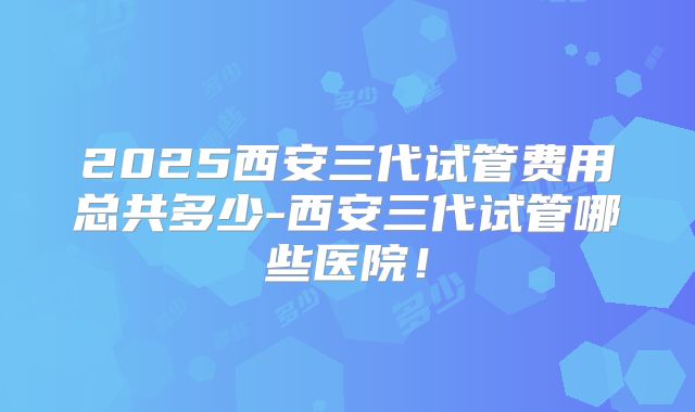 2025西安三代试管费用总共多少-西安三代试管哪些医院！