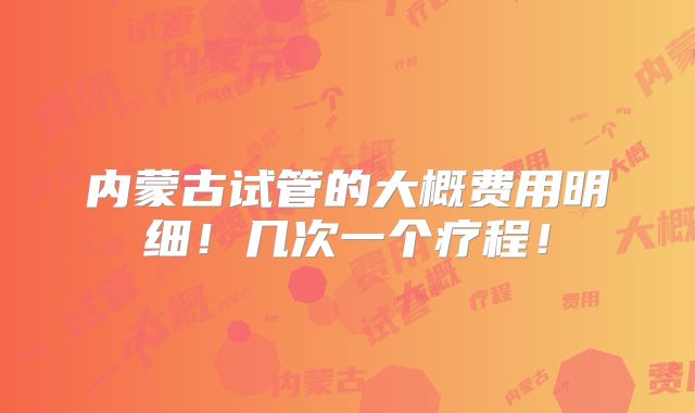 内蒙古试管的大概费用明细!几次一个疗程!