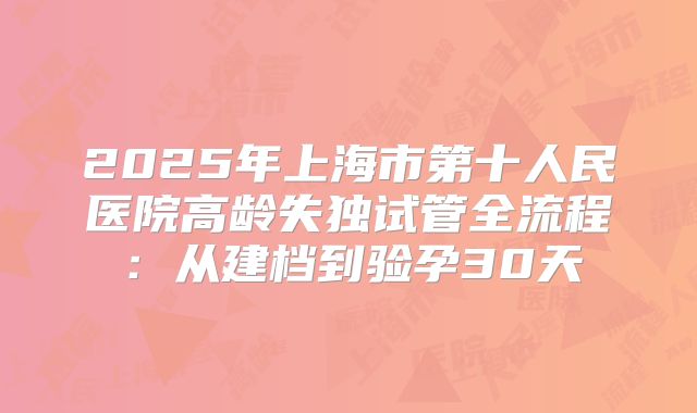 2025年上海市第十人民医院高龄失独试管全流程：从建档到验孕30天