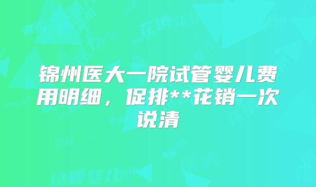 锦州医大一院试管婴儿费用明细，促排**花销一次说清