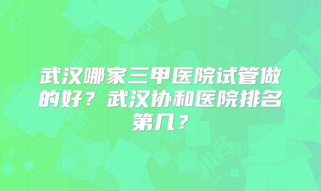 武汉哪家三甲医院试管做的好？武汉协和医院排名第几？