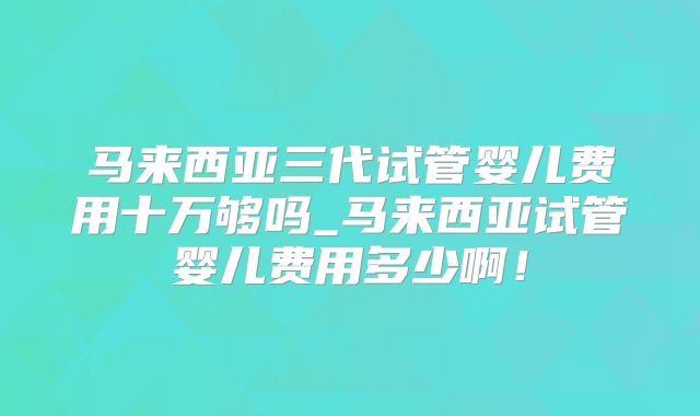 马来西亚三代试管婴儿费用十万够吗_马来西亚试管婴儿费用多少啊！