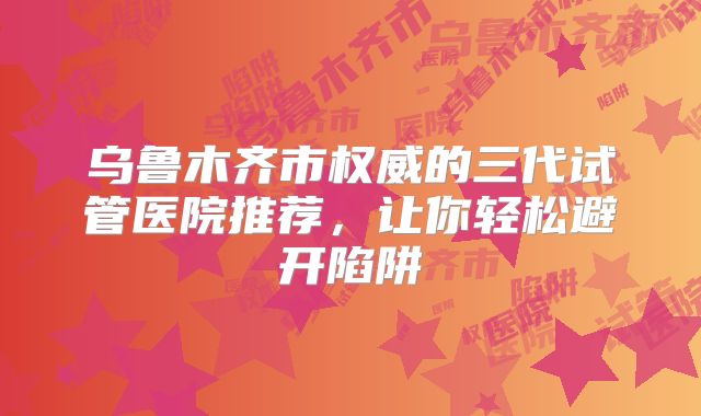 乌鲁木齐市权威的三代试管医院推荐，让你轻松避开陷阱