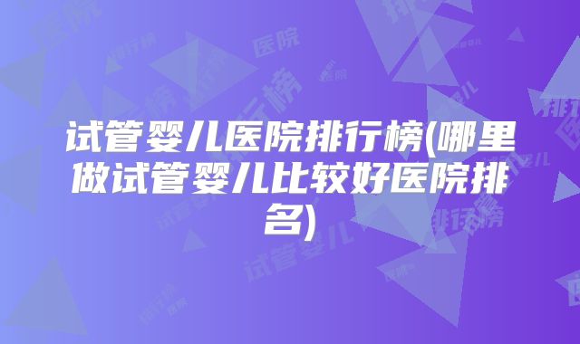 试管婴儿医院排行榜(哪里做试管婴儿比较好医院排名)