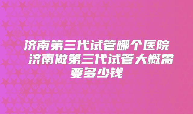 济南第三代试管哪个医院 济南做第三代试管大概需要多少钱