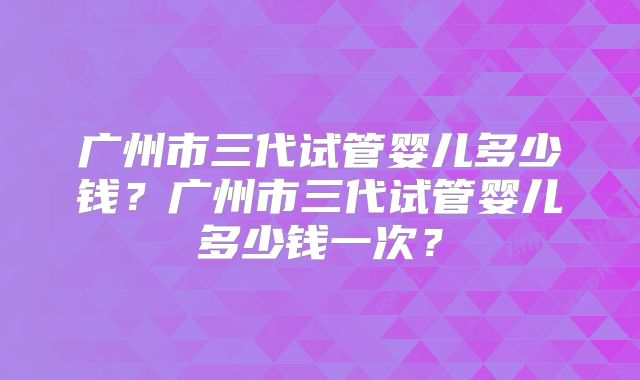 广州市三代试管婴儿多少钱?广州市三代试管婴儿多少钱一次?