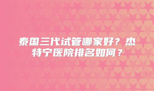 泰国三代试管哪家好？杰特宁医院排名如何？