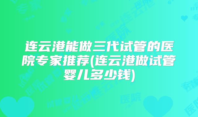 连云港能做三代试管的医院专家推荐(连云港做试管婴儿多少钱)
