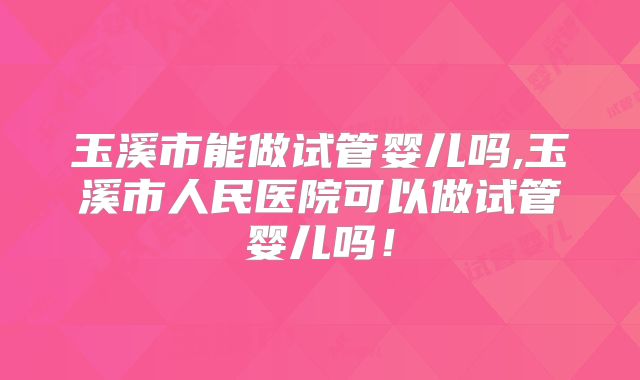 玉溪市能做试管婴儿吗,玉溪市人民医院可以做试管婴儿吗!