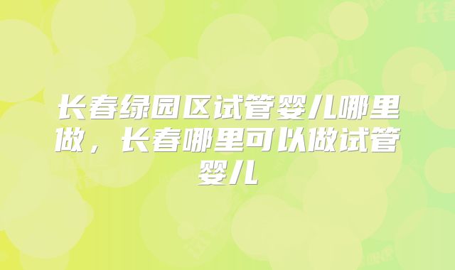 长春绿园区试管婴儿哪里做,长春哪里可以做试管婴儿