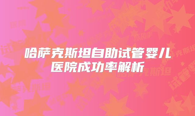 哈萨克斯坦自助试管婴儿医院成功率解析