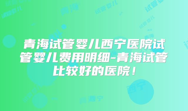 青海试管婴儿西宁医院试管婴儿费用明细-青海试管比较好的医院!