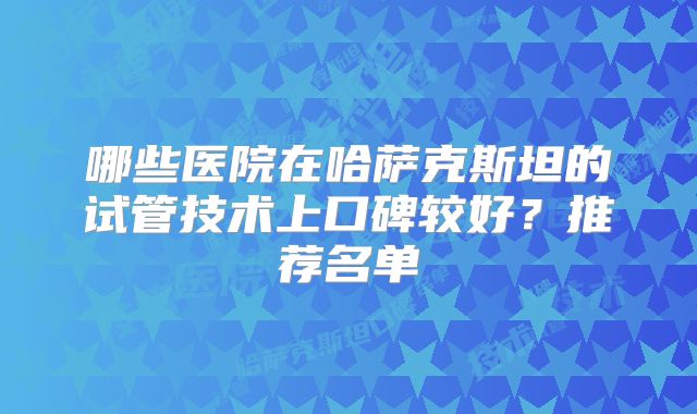 哪些医院在哈萨克斯坦的试管技术上口碑较好？推荐名单