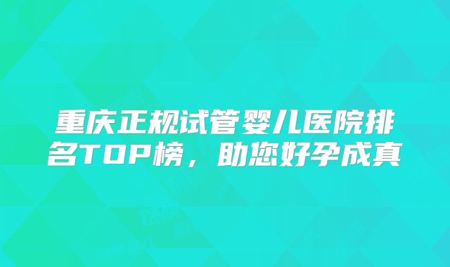 重庆正规试管婴儿医院排名TOP榜,助您好孕成真