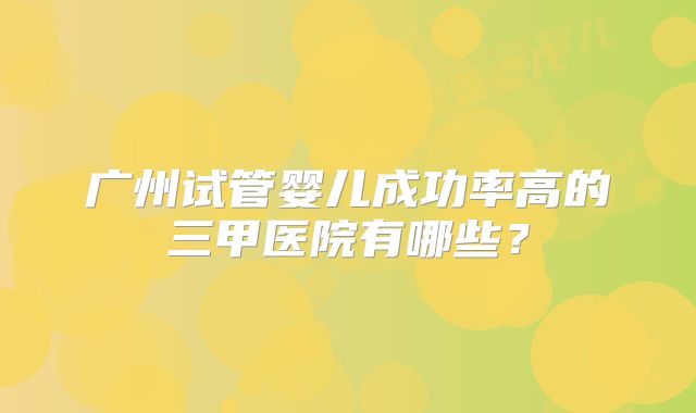 广州试管婴儿成功率高的三甲医院有哪些?
