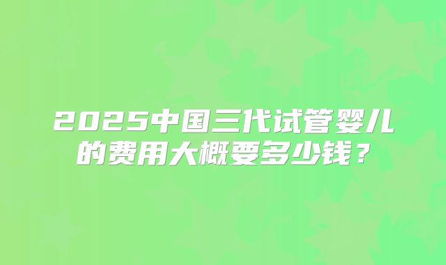 2025中国三代试管婴儿的费用大概要多少钱？