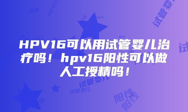 HPV16可以用试管婴儿治疗吗！hpv16阳性可以做人工授精吗！