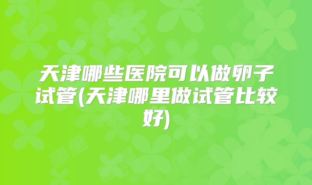 天津哪些医院可以做卵子试管(天津哪里做试管比较好)