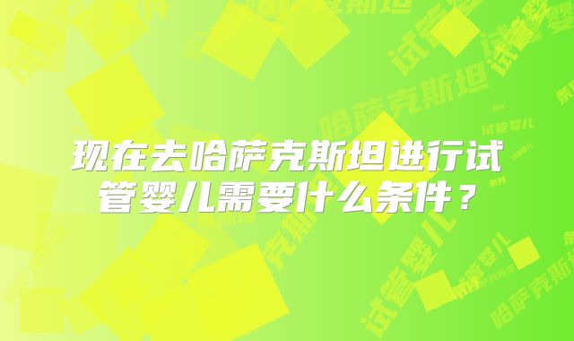现在去哈萨克斯坦进行试管婴儿需要什么条件？