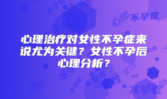 心理治疗对女性不孕症来说尤为关键？女性不孕后心理分析？