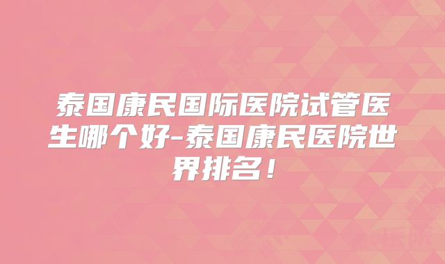 泰国康民国际医院试管医生哪个好-泰国康民医院世界排名!