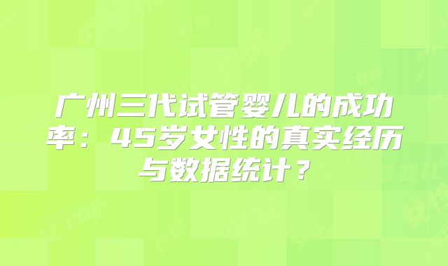 广州三代试管婴儿的成功率：45岁女性的真实经历与数据统计？