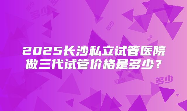 2025长沙私立试管医院做三代试管价格是多少?