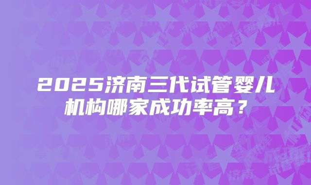 2025济南三代试管婴儿机构哪家成功率高？