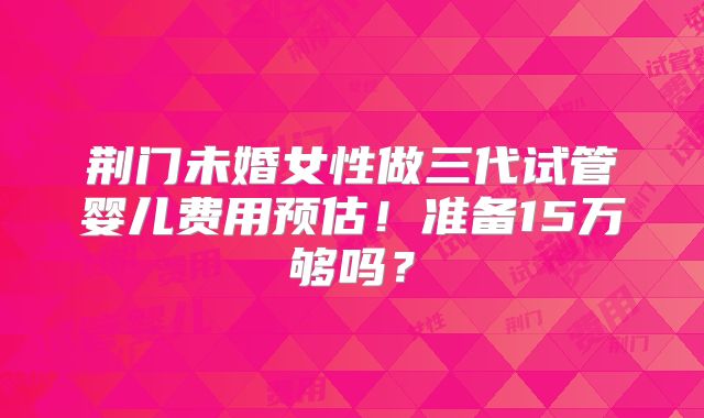 荆门未婚女性做三代试管婴儿费用预估!准备15万够吗?