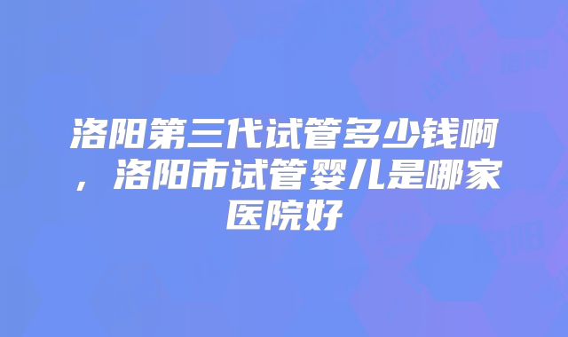 洛阳第三代试管多少钱啊，洛阳市试管婴儿是哪家医院好